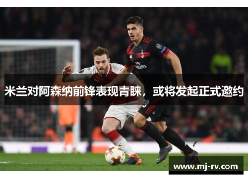 米兰对阿森纳前锋表现青睐，或将发起正式邀约